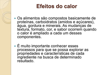 Efeitos do calor


Os alimentos são compostos basicamente de
proteínas, carboidratos (amidos e açúcares),
água, gordura e minerais. As mudanças de
textura, formato, cor, e sabor ocorrem quando
o calor é ampliado a cada um desses
componentes.



É muito importante conhecer esses
processos para que se possa explorar as
propriedades e características de cada
ingrediente na busca de determinado
resultado.

 