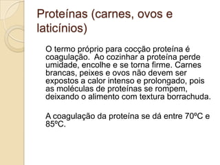 Proteínas (carnes, ovos e
laticínios)
O termo próprio para cocção proteína é
coagulação. Ao cozinhar a proteína perde
umidade, encolhe e se torna firme. Carnes
brancas, peixes e ovos não devem ser
expostos a calor intenso e prolongado, pois
as moléculas de proteínas se rompem,
deixando o alimento com textura borrachuda.
A coagulação da proteína se dá entre 70ºC e
85ºC.

 