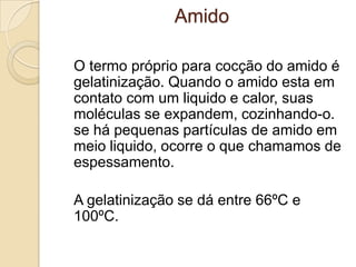 Amido
O termo próprio para cocção do amido é
gelatinização. Quando o amido esta em
contato com um liquido e calor, suas
moléculas se expandem, cozinhando-o.
se há pequenas partículas de amido em
meio liquido, ocorre o que chamamos de
espessamento.
A gelatinização se dá entre 66ºC e
100ºC.

 