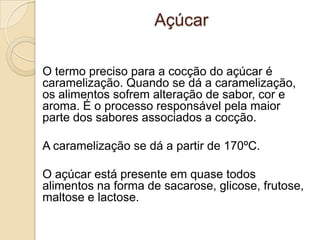 Açúcar
O termo preciso para a cocção do açúcar é
caramelização. Quando se dá a caramelização,
os alimentos sofrem alteração de sabor, cor e
aroma. É o processo responsável pela maior
parte dos sabores associados a cocção.
A caramelização se dá a partir de 170ºC.
O açúcar está presente em quase todos
alimentos na forma de sacarose, glicose, frutose,
maltose e lactose.

 