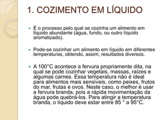 1. COZIMENTO EM LÍQUIDO


É o processo pelo qual se cozinha um alimento em
líquido abundante (água, fundo, ou outro líquido
aromatizado).



Pode-se cozinhar um alimento em líquido em diferentes
temperaturas, obtendo, assim, resultados diversos.



A 100°C acontece a fervura propriamente dita, na
qual se pode cozinhar vegetais, massas, raízes e
algumas carnes. Essa temperatura não é ideal
para alimentos mais sensíveis, como peixes, frutos
do mar, frutas e ovos. Neste caso, o melhor é usar
a fervura branda, pois a rápida movimentação da
água pode quebrá-los. Para atingir a temperatura
branda, o líquido deve estar entre 85 ° a 95°C.

 