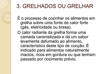 3. GRELHADOS OU GRELHAR
É o processo de cozinhar os alimentos em
grelha sobre uma fonte de calor forte
(gás, eletricidade ou brasa).
O calor radiante da grelha forma uma
camada caramelizada e dá um sabor
levemente defumado ao alimento,
característico deste tipo de cocção. É
indicado para alimentos naturalmente
macios, ricos em gordura ou que tenham
passado por cozimento prévio.

 