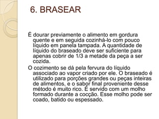 6. BRASEAR
É dourar previamente o alimento em gordura
quente e em seguida cozinhá-lo com pouco
líquido em panela tampada. A quantidade de
líquido do braseado deve ser suficiente para
apenas cobrir de 1/3 a metade da peça a ser
cozida.
O cozimento se dá pela fervura do líquido
associado ao vapor criado por ele. O braseado é
utilizado para porções grandes ou peças inteiras
de alimentos, e o sabor final proveniente desse
método é muito rico. É servido com um molho
formado durante a cocção. Esse molho pode ser
coado, batido ou espessado.

 