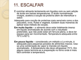 11. ESCALFAR
É cozinhar alimento lentamente em líquidos com ou sem adição
de ácido em baixas temperaturas. O ácido normalmente
vinagre, acelera a cocção da proteína alem de intensificar o
sabor.
Adequado para cocção de proteínas mais sensíveis como a dos
pescados, ovos, frutas e vegetais. Existem duas maneiras de
aplicar esse método de cocção.
Em muito liquido – o alimento deve estar totalmente imerso
em liquido aromatizado de acordo com o resultado
pretendido, que não pode estar em fervura plena, e deve ter
espaço para ser movimentado. Temperatura adequada entre
70°C a 82°C.
Em pouco liquido – considerado um método a La minute, é
adequado para pequenas porções de alimentos macios. Usase uma combinação de vapor e imersão em liquido
aromatizado. A temperatura não deve ultrapassar 75°C. Em
alguns casos termina-se a preparação no forno onde é mais
fácil controlar a temperatura.

 