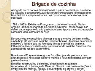 Brigada de cozinha
A brigada de cozinha é dimensionada a partir do cardápio, o volume
de trabalho e a complexidade dos pratos executados no restaurante.
Isso definira as especialidades dos cozinheiros necessários para
operação
1783 a 1833 - Existiu na França um cozinheiro chamado MarieAntoine (Também chamado de Antonin Carême ) responsável por
definir cada aspecto da alta gastronomia na época e sua estruturação
como um todo, como um serviço

Desenvolveu e consolidou diversas sopas e modos de fazer molho,
ainda hoje clássicos na cozinha, redesenhou os utensílios de cozinha
e deixou o legado das tão famosas vestes brancas de cozinha.
Influenciou diversos chefs e foi embaixador da cozinha francesa. Foi
apelidado de rei dos cozinheiros.
No século XIX apareceu Auguste Escoffier, grande propulsor das
grandes redes hoteleiras do novo mundo e seus fantásticos serviços
gastronômicos.
Escoffier reestruturou o sistema, sintetizando, reduzindo
racionalizando a herança de Carême. Desistiu das ornamentações e
simplificou os molhos, reduziu a quantidade de pratos a serem

 