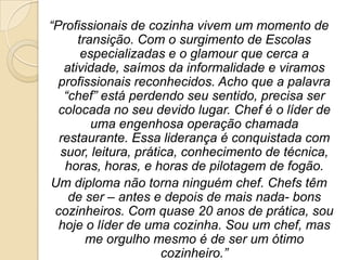 “Profissionais de cozinha vivem um momento de
transição. Com o surgimento de Escolas
especializadas e o glamour que cerca a
atividade, saímos da informalidade e viramos
profissionais reconhecidos. Acho que a palavra
“chef” está perdendo seu sentido, precisa ser
colocada no seu devido lugar. Chef é o líder de
uma engenhosa operação chamada
restaurante. Essa liderança é conquistada com
suor, leitura, prática, conhecimento de técnica,
horas, horas, e horas de pilotagem de fogão.
Um diploma não torna ninguém chef. Chefs têm
de ser – antes e depois de mais nada- bons
cozinheiros. Com quase 20 anos de prática, sou
hoje o líder de uma cozinha. Sou um chef, mas
me orgulho mesmo é de ser um ótimo
cozinheiro.”

 