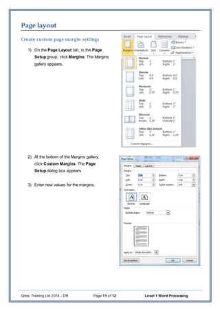 Qdos Training Ltd 2014 - DR Page 11 of 12 Level 1 Word Processing
Page layout
Create custom page margin settings
1) On the Page Layout tab, in the Page
Setup group, click Margins. The Margins
gallery appears.
2) At the bottom of the Margins gallery,
click Custom Margins. The Page
Setup dialog box appears.
3) Enter new values for the margins.
 