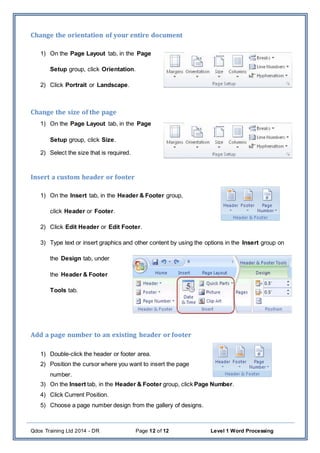 Qdos Training Ltd 2014 - DR Page 12 of 12 Level 1 Word Processing
Change the orientation of your entire document
1) On the Page Layout tab, in the Page
Setup group, click Orientation.
2) Click Portrait or Landscape.
Change the size of the page
1) On the Page Layout tab, in the Page
Setup group, click Size.
2) Select the size that is required.
Insert a custom header or footer
1) On the Insert tab, in the Header & Footer group,
click Header or Footer.
2) Click Edit Header or Edit Footer.
3) Type text or insert graphics and other content by using the options in the Insert group on
the Design tab, under
the Header & Footer
Tools tab.
Add a page number to an existing header or footer
1) Double-click the header or footer area.
2) Position the cursor where you want to insert the page
number.
3) On the Insert tab, in the Header & Footer group, click Page Number.
4) Click Current Position.
5) Choose a page number design from the gallery of designs.
 