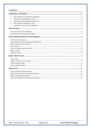 Qdos Training Ltd 2014 - DR Page 2 of 12 Level 1 Word Processing
Contents
FORMATTING A PARAGRAPH..............................................................................................................................................................3
1. APPLY SHADING TO THE PARAGRAPH/LINE/WORD...........................................................................................................................3
2. APPLY BULLETS OR NUMBERING TO THELIST....................................................................................................................................3
3. REMOVEBULLETS OR NUMBERING FROMTHELIST...........................................................................................................................3
4. APPLY INDENT (LEFT/RIGHT/FIRSTLINE) ........................................................................................................................................3
5. INDENT ONLYTHEFIRST LINEOF APARAGRAPH................................................................................................................................3
APPLY THE STYLE....................................................................................................................................................................................4
APPLY LINESPACING TO THEPARAGRAPH.................................................................................................................................................4
APPLY BORDER TO THEWORD/LINE/PARAGRAPH......................................................................................................................................4
HOW TO INSERT OR MODIFY PICTURES (IMAGES).........................................................................................................................5
INSERT APICTURE FROM AFILE.................................................................................................................................................................5
HOW TO MODIFY PICTURE POSITION AND TEXT WRAPPING.....................................................................................................................5
RESIZETO AN EXACTHEIGHTAND WIDTH..................................................................................................................................................5
CROP APICTURE......................................................................................................................................................................................6
SEND PICTURE BEHIND ANOTHER PICTURE.................................................................................................................................................6
GROUP PICTURES....................................................................................................................................................................................6
UNGROUP PICTURES................................................................................................................................................................................6
INSERT / MODIFY TABLE.......................................................................................................................................................................7
INSERT ATABLE .......................................................................................................................................................................................7
CHANGETHEWIDTH OF THECOLUMNS.....................................................................................................................................................8
INSERT AROW OR COLUMN .....................................................................................................................................................................9
DELETE A ROW OR COLUMN..................................................................................................................................................................10
PAGE LAYOUT ......................................................................................................................................................................................11
CREATECUSTOMPAGE MARGIN SETTINGS .............................................................................................................................................11
CHANGETHEORIENTATION OF YOUR ENTIRE DOCUMENT .......................................................................................................................12
INSERT ACUSTOMHEADER OR FOOTER ..................................................................................................................................................12
ADD APAGENUMBER TO AN EXISTING HEADER OR FOOTER ....................................................................................................................12
 