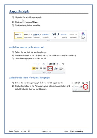 Qdos Training Ltd 2014 - DR Page 4 of 12 Level 1 Word Processing
Apply the style
1) Highlight the word/line/paragraph
2) Click on button of Styles
3) Click on the style that asked for.
Apply Line spacing to the paragraph
1) Select the text that you want to change.
2) On the Home tab, in the Paragraph group, click Line and Paragraph Spacing.
3) Select the required option from the list.
Apply border to the word/line/paragraph
1) Select the word/line/paragraph that you want to apply border
2) On the Home tab, in the Paragraph group, click on border button and
select the border that you want to apply.
 