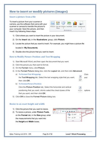 Qdos Training Ltd 2014 - DR Page 5 of 12 Level 1 Word Processing
How to insert or modify pictures (images)
Insert a picture from a file
To insert a picture from your scanner or
camera, use the software that came with your
scanner or camera to transfer the picture to
your computer. Save the picture, and then
insert it by following these steps.
1) Click where you want to insert the picture in your document.
2) On the Insert tab, in the Illustrations group, click Picture.
3) Locate the picture that you want to insert. For example, you might have a picture file
located in My Documents.
4) Double-click the picture that you want to insert.
How to Modify Picture Position and Text Wrapping
1) Start Microsoft Word, and then open the document that you want.
2) Click the picture you that want to format.
3) On the Format menu, click Picture.
4) In the Format Picture dialog box, click the Layout tab, and then click Advanced.
a) To FormatText Wrapping: Click
the Text Wrapping tab. Select the text wrapping style that you want, and
then click OK.
b) To FormatPicturePosition:
Click the Picture Position tab. Select the horizontal and vertical
positioning that you want, click to select the check boxes of the options
that you want, and then click OK.
5) Click OK to close the Format Picture dialog box.
Resize to an exact height and width
1) Click the picture that you want to resize.
2) To resize a picture, under Picture Tools,
on the Format tab, in the Size group, enter
the measurements that you want into
the Height and Width boxes.
 