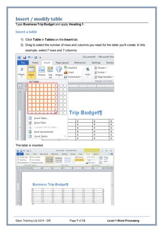 Qdos Training Ltd 2014 - DR Page 7 of 12 Level 1 Word Processing
Insert / modify table
Type Business Trip Budget and apply Heading 1.
Insert a table
1) Click Table in Tables on the Insert tab.
2) Drag to select the number of rows and columns you need for the table you'll create. In this
example, select 7 rows and 7 columns.
The table is inserted.
 