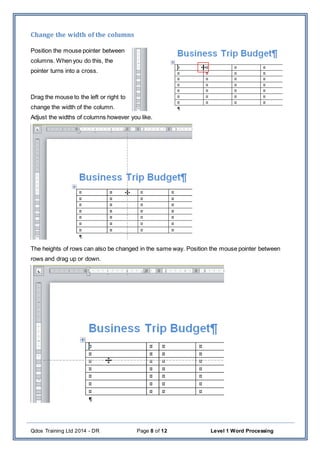 Qdos Training Ltd 2014 - DR Page 8 of 12 Level 1 Word Processing
Change the width of the columns
Position the mouse pointer between
columns. When you do this, the
pointer turns into a cross.
Drag the mouse to the left or right to
change the width of the column.
Adjust the widths of columns however you like.
The heights of rows can also be changed in the same way. Position the mouse pointer between
rows and drag up or down.
 