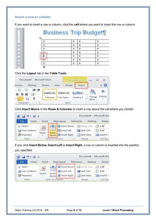 Qdos Training Ltd 2014 - DR Page 9 of 12 Level 1 Word Processing
Insert a row or column
If you want to insert a row or column, click the cell where you want to insert the row or column.
Click the Layout tab in the Table Tools.
Click Insert Above in the Rows & Columns to insert a row above the cell where you clicked.
If you click Insert Below, Insert Left or Insert Right, a row or column is inserted into the position
you specified.
 