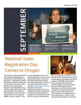   September	
  21,	
  2014	
  
SEPTEMBER	
  
September	
  8	
  
I	
  spoke	
  at	
  a	
  Denver	
  
conference	
  about	
  what	
  
Oregon	
  is	
  doing	
  to	
  help	
  
eligible	
  voters	
  exercise	
  
their	
  right	
  to	
  vote.	
  
September	
  10-­‐14	
  
Nothing	
  is	
  quite	
  like	
  the	
  
Pendleton	
  Roundup.	
  Let	
  ‘er	
  
buck!	
  
September	
  23	
  
The	
  Oregon	
  edition	
  of	
  
National	
  Voter	
  Registration	
  
Day	
  
National	
  Voter	
  
Registration	
  Day	
  
Comes	
  to	
  Oregon	
  
1
This summer, I became president
of the National Association of
Secretaries of State (NASS). As
president, I challenged my fellow
secretaries to tackle an issue that
is very close to my heart: civics
education. Our first project:
National Voter Registration Day
(NVRD), which fell on Sept. 23rd.
During NVRD, Secretaries of
State across the country made a
special effort to encourage all
eligible voters to register. If you
2
are not registered to vote, you
cannot exercise one of your most
fundamental rights. Since I was
first elected Secretary of State,
we made registering to vote more
convenient by putting it online.
Just go to www.oregonvotes.gov
and click on My Vote.
Registering people to vote is an
important step. But we also want
an informed voting population --
people who not only want to vote,
but have a good understanding
On	
  site	
  for	
  the	
  NVRD	
  filming.	
  
3
how our government functions. I think
the best way to accomplish this goal is
to start early by educating high school
students. On NVRD, high schools
across Oregon didn’t just help
students register, they first showed
them two informational videos,
including one on the history of voting
in America. I personally visited four
high schools to help register and
inform students. Throughout the run-
up to Election Day, I will be on the
road giving presentations to students
 