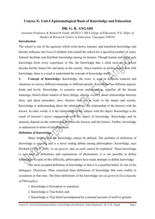 Course-X: Unit-I Epistemological Basis of Knowledge and Education. Notes Prepared by: Dr. G. R. Angadi Page 1
Course-X: Unit-I Epistemological Basis of Knowledge and Education
DR. G. R. ANGADI
Assistant Professor & Research Guide, BLDEA’s JSS College of Education, P.G. Dept. of
Studies & Research Centre in Education, Vijayapur-586101
Introduction
The school is one of the agencies which write down, transact, and transform knowledge and
thereby influence the lives of children who attend the school for a specified number of years.
Schools facilitate and distribute knowledge among its inmates. Though human individual gets
knowledge from every experience in life, the knowledge that a child receives in school
decides his/her future life and place in the society. Since teachers as professionals deal with
knowledge, there is a need to understand the concept of knowledge itself.
1. Concept of Knowledge: Knowledge, the noun, is used in different contexts and
situations to convey different meanings to different people. Knowledge has different aspects,
kinds and levels. Knowledge, in common sense understanding, signifies all the human
meanings, beliefs about matters of facts (things, objects, events), about relationships between
facts, and about principles, laws, theories that are at work in the nature and society.
Knowledge is understanding about the relationships; the relationship of the knower with the
known. In other words, it is the relationship of the subject with the object. Knowledge is the
result of knower’s active engagement with the object of knowledge. Knowledge and its
intensity depend on the relationship between the knower and the known. Further, knowledge
is understood in terms of enlightenment.
Definition of Knowledge
Many believe that the knowledge cannot be defined. The problem of definition of
knowledge is ongoing and is a never ending debate among philosophers. Knowledge, says
Prichard (1976, P. 100), ‘is sui generis, and, as such, cannot be explained’. Since knowledge
is sum total of definitions and explanations of phenomena, it is not possible to define
knowledge. In spite of this difficulty, philosophers have made attempts to define knowledge.
The most accepted definition of knowledge is that it is a justified belief. In one of his
dialogues, Theaetetus, Plato examined three definitions of knowledge that were widely in
circulation at that time. The three definitions of the knowledge are (as given in Encyclopedia
of Philosophy):
1. Knowledge is Perception or sensation;
2. Knowledge is True belief, and
3. Knowledge is True belief accompanied by a rational account of itself or ground.
 