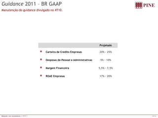 14/16 
Relações com Investidores | 1T11 | 
Guidance2011 –BR GAAP 
Manutençãodo guidance divulgadono 4T10. 
ProjetadoCarteiradeCréditoEmpresas 
20% -25% DespesasdePessoaleAdministrativas 
5% -10% MargemFinanceira 
5,5% -7,5% ROAEEmpresas 
17% -20%  