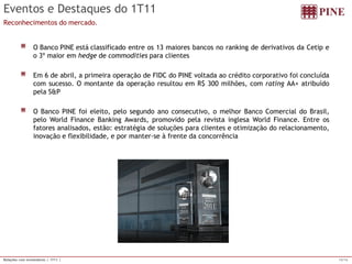 15/16 
Relações com Investidores | 1T11 | 
Eventose Destaquesdo 1T11 
Reconhecimentos do mercado. OBancoPINEestáclassificadoentreos13maioresbancosnorankingdederivativosdaCetipeo3ºmaioremhedgedecommoditiesparaclientesEm6deabril,aprimeiraoperaçãodeFIDCdoPINEvoltadaaocréditocorporativofoiconcluídacomsucesso.OmontantedaoperaçãoresultouemR$300milhões,comratingAA+atribuídopelaS&POBancoPINEfoieleito,pelosegundoanoconsecutivo,omelhorBancoComercialdoBrasil, peloWorldFinanceBankingAwards,promovidopelarevistainglesaWorldFinance.Entreosfatoresanalisados,estão:estratégiadesoluçõesparaclienteseotimizaçãodorelacionamento, inovaçãoeflexibilidade,epormanter-seàfrentedaconcorrência  