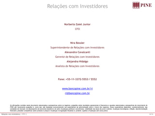 16/16 
Relações com Investidores | 1T11 | 
Asafirmaçõescontidasnestedocumentorelacionadasaperspectivassobreosnegócios,projeçõessobreresultadosoperacionaisefinanceiroseaquelasrelacionadasaperspectivasdecrescimentodoPINEsãomeramenteprojeçõese,comotais,sãobaseadasexclusivamentenasexpectativasdaadministraçãosobreofuturodosnegócios.Essasexpectativasdependem,substancialmente,dascondiçõesdemercado,dodesempenhodaeconomiabrasileiraedosetor(mudançaspolíticaseeconômicas,volatilidadenastaxasdejurosecâmbio,mudançastecnológicas,inflação,desintermediaçãofinanceira,pressõescompetitivassobreprodutosepreçosemudançasnalegislaçãotributária)e,portanto,sujeitasamudançassemavisoprévio. 
Relações com Investidores 
Norberto Zaiet Junior 
CFO 
Nira Bessler 
Superintendente de Relações com Investidores 
Alexandre Cavalcanti 
Gerente de Relações com Investidores 
Alejandra Hidalgo 
Analista de Relações com Investidores 
Fone: +55-11-3372-5553 / 5552 
www.bancopine.com.br/ri 
ri@bancopine.com.br 