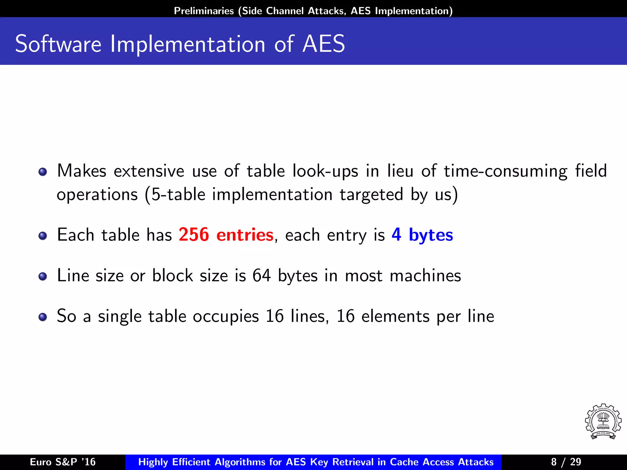 Preliminaries (Side Channel Attacks, AES Implementation)
Software Implementation of AES
Makes extensive use of table look-ups in lieu of time-consuming ﬁeld
operations (5-table implementation targeted by us)
Each table has 256 entries, each entry is 4 bytes
Line size or block size is 64 bytes in most machines
So a single table occupies 16 lines, 16 elements per line
Euro S&P ’16 Highly Eﬃcient Algorithms for AES Key Retrieval in Cache Access Attacks 8/29 8 / 29
 