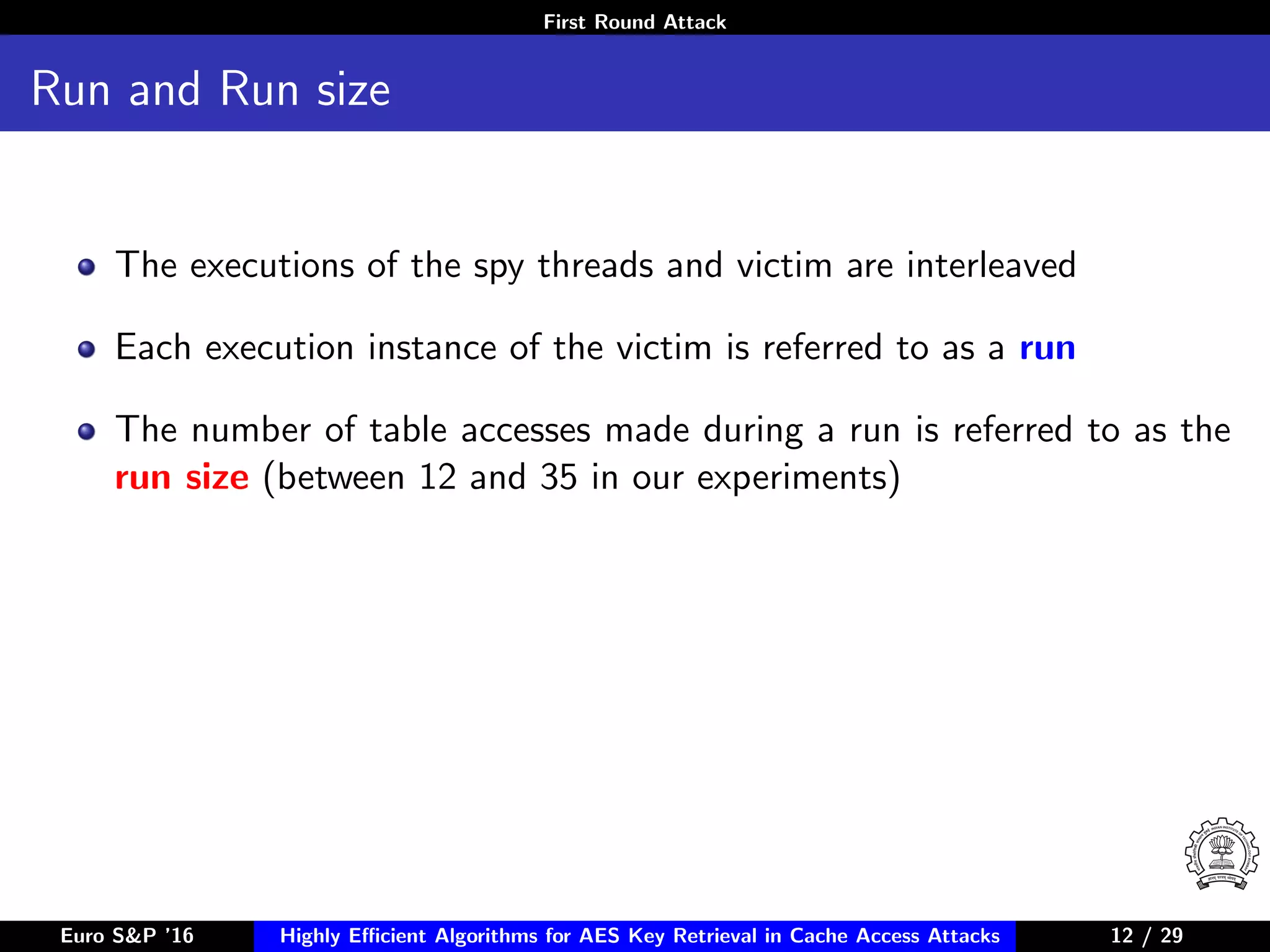 First Round Attack
Run and Run size
The executions of the spy threads and victim are interleaved
Each execution instance of the victim is referred to as a run
The number of table accesses made during a run is referred to as the
run size (between 12 and 35 in our experiments)
Euro S&P ’16 Highly Eﬃcient Algorithms for AES Key Retrieval in Cache Access Attacks 12/2912 / 29
 