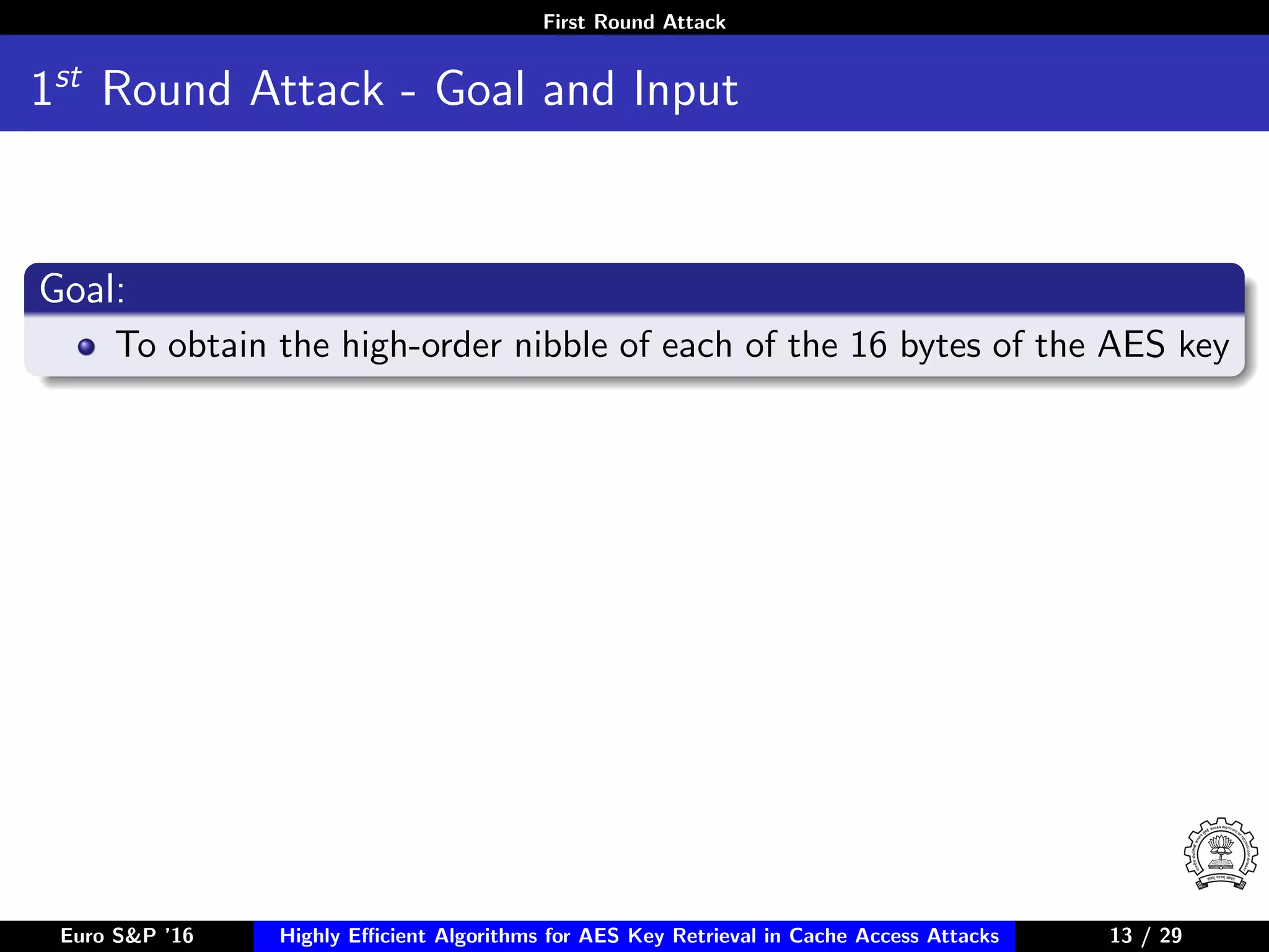 First Round Attack
1st
Round Attack - Goal and Input
Goal:
To obtain the high-order nibble of each of the 16 bytes of the AES key
Euro S&P ’16 Highly Eﬃcient Algorithms for AES Key Retrieval in Cache Access Attacks 13/2913 / 29
 