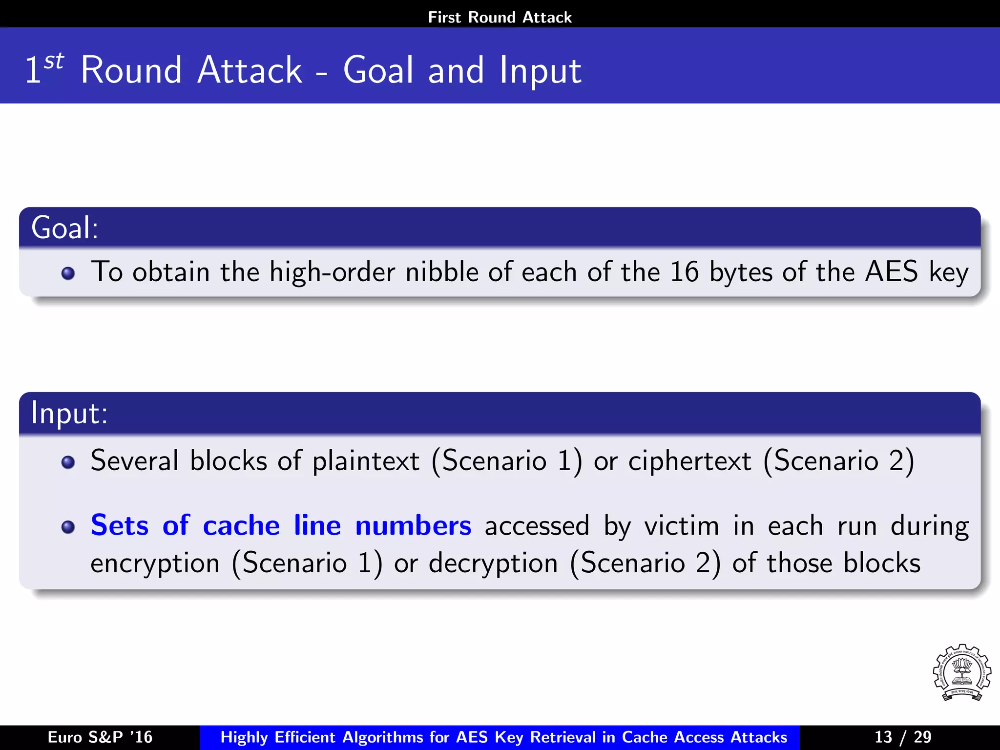 First Round Attack
1st
Round Attack - Goal and Input
Goal:
To obtain the high-order nibble of each of the 16 bytes of the AES key
Input:
Several blocks of plaintext (Scenario 1) or ciphertext (Scenario 2)
Sets of cache line numbers accessed by victim in each run during
encryption (Scenario 1) or decryption (Scenario 2) of those blocks
Euro S&P ’16 Highly Eﬃcient Algorithms for AES Key Retrieval in Cache Access Attacks 13/2913 / 29
 