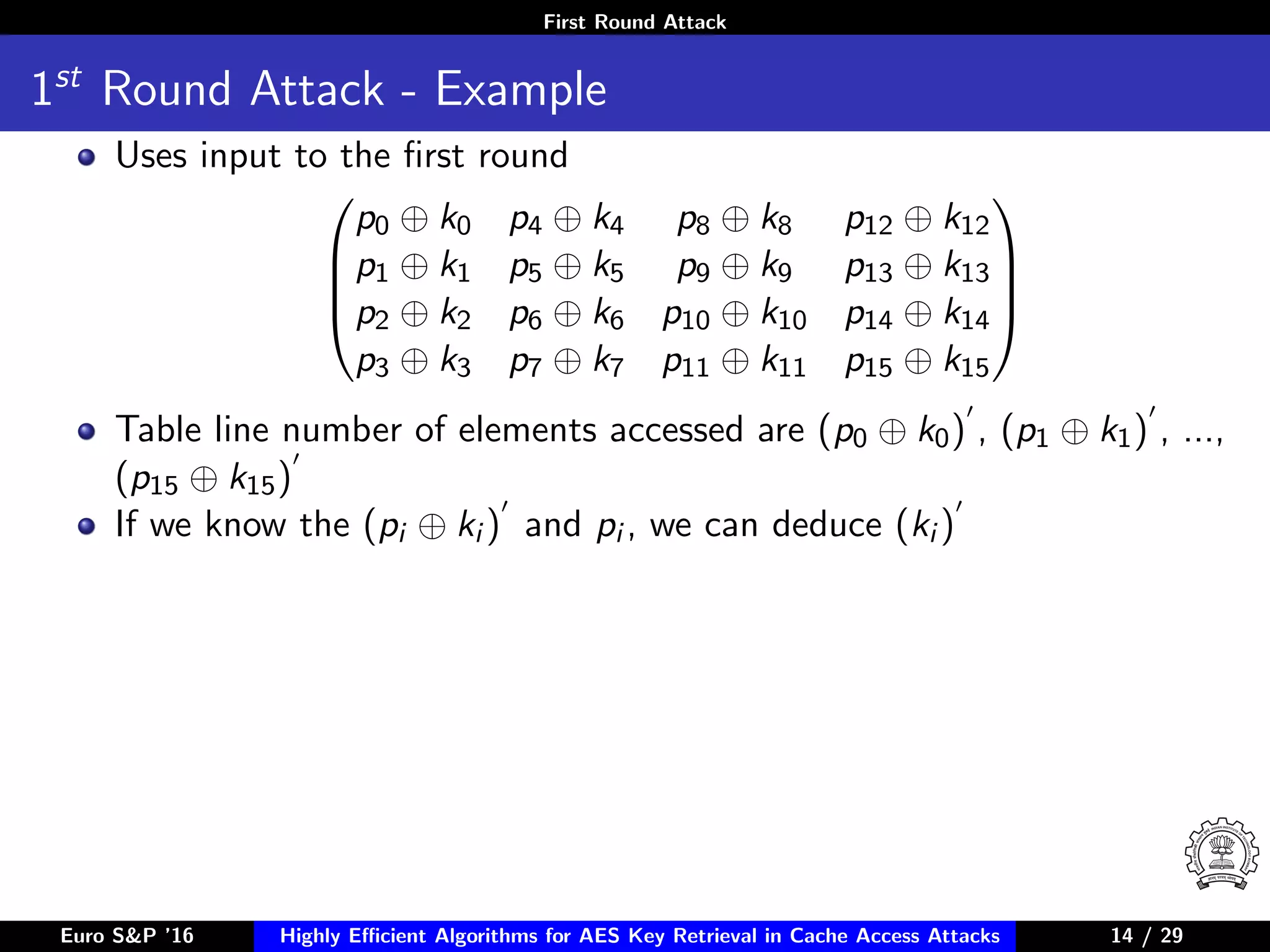 First Round Attack
1st
Round Attack - Example
Uses input to the ﬁrst round




p0 ⊕ k0 p4 ⊕ k4 p8 ⊕ k8 p12 ⊕ k12
p1 ⊕ k1 p5 ⊕ k5 p9 ⊕ k9 p13 ⊕ k13
p2 ⊕ k2 p6 ⊕ k6 p10 ⊕ k10 p14 ⊕ k14
p3 ⊕ k3 p7 ⊕ k7 p11 ⊕ k11 p15 ⊕ k15




Table line number of elements accessed are (p0 ⊕ k0) , (p1 ⊕ k1) , ...,
(p15 ⊕ k15)
If we know the (pi ⊕ ki ) and pi , we can deduce (ki )
Euro S&P ’16 Highly Eﬃcient Algorithms for AES Key Retrieval in Cache Access Attacks 14/2914 / 29
 