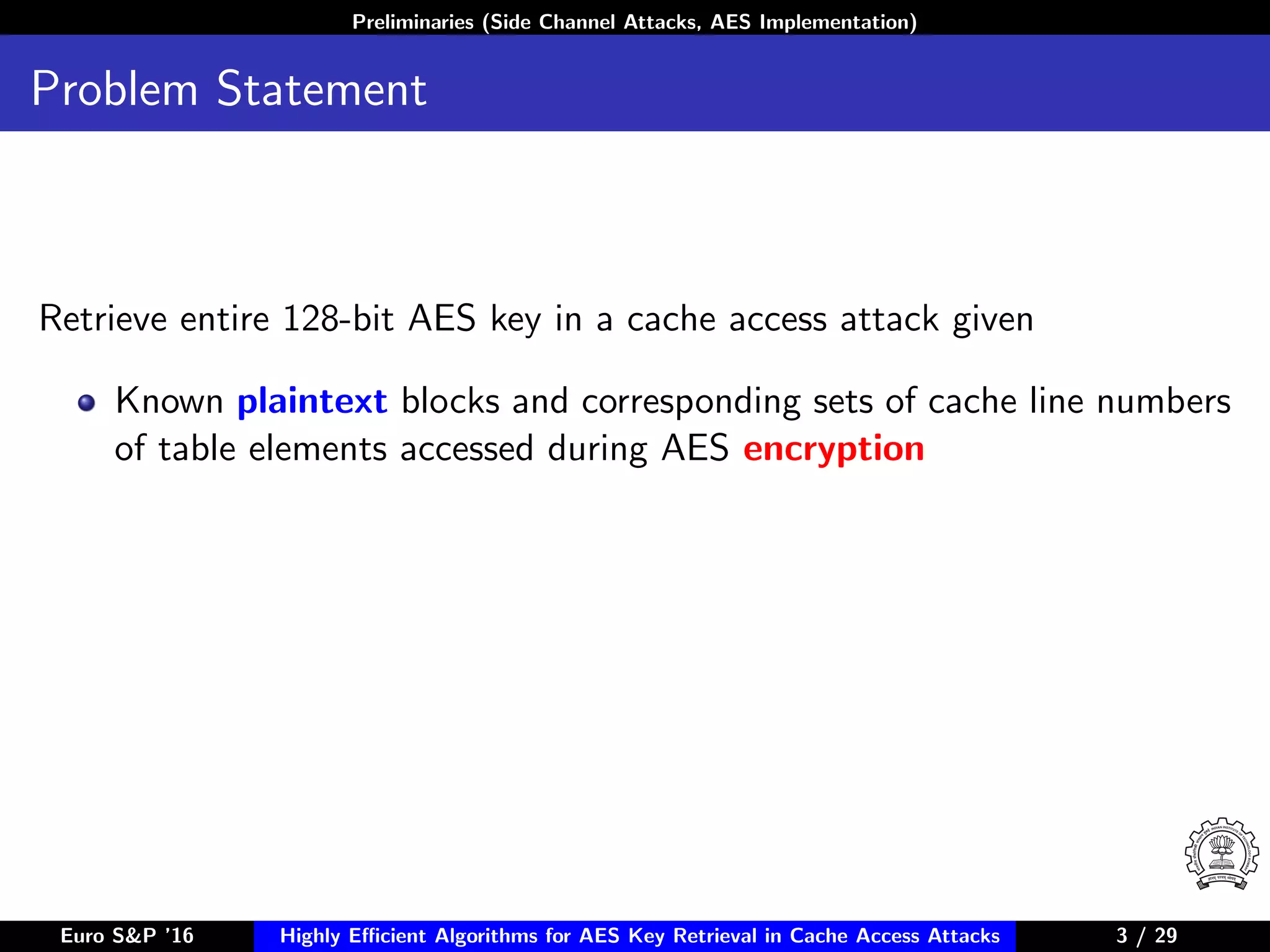 Preliminaries (Side Channel Attacks, AES Implementation)
Problem Statement
Retrieve entire 128-bit AES key in a cache access attack given
Known plaintext blocks and corresponding sets of cache line numbers
of table elements accessed during AES encryption
Euro S&P ’16 Highly Eﬃcient Algorithms for AES Key Retrieval in Cache Access Attacks 3/29 3 / 29
 