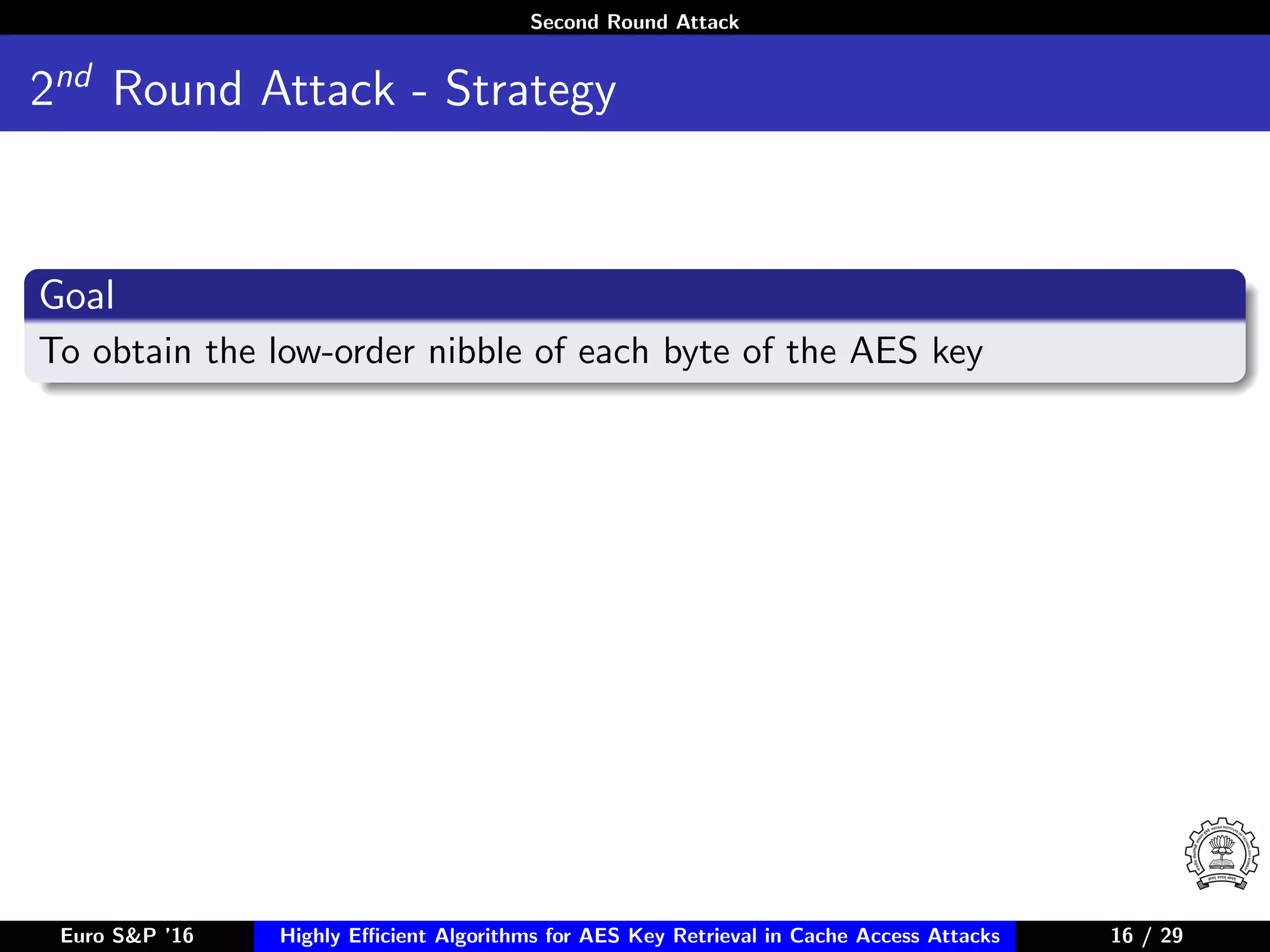Second Round Attack
2nd
Round Attack - Strategy
Goal
To obtain the low-order nibble of each byte of the AES key
Euro S&P ’16 Highly Eﬃcient Algorithms for AES Key Retrieval in Cache Access Attacks 16/2916 / 29
 