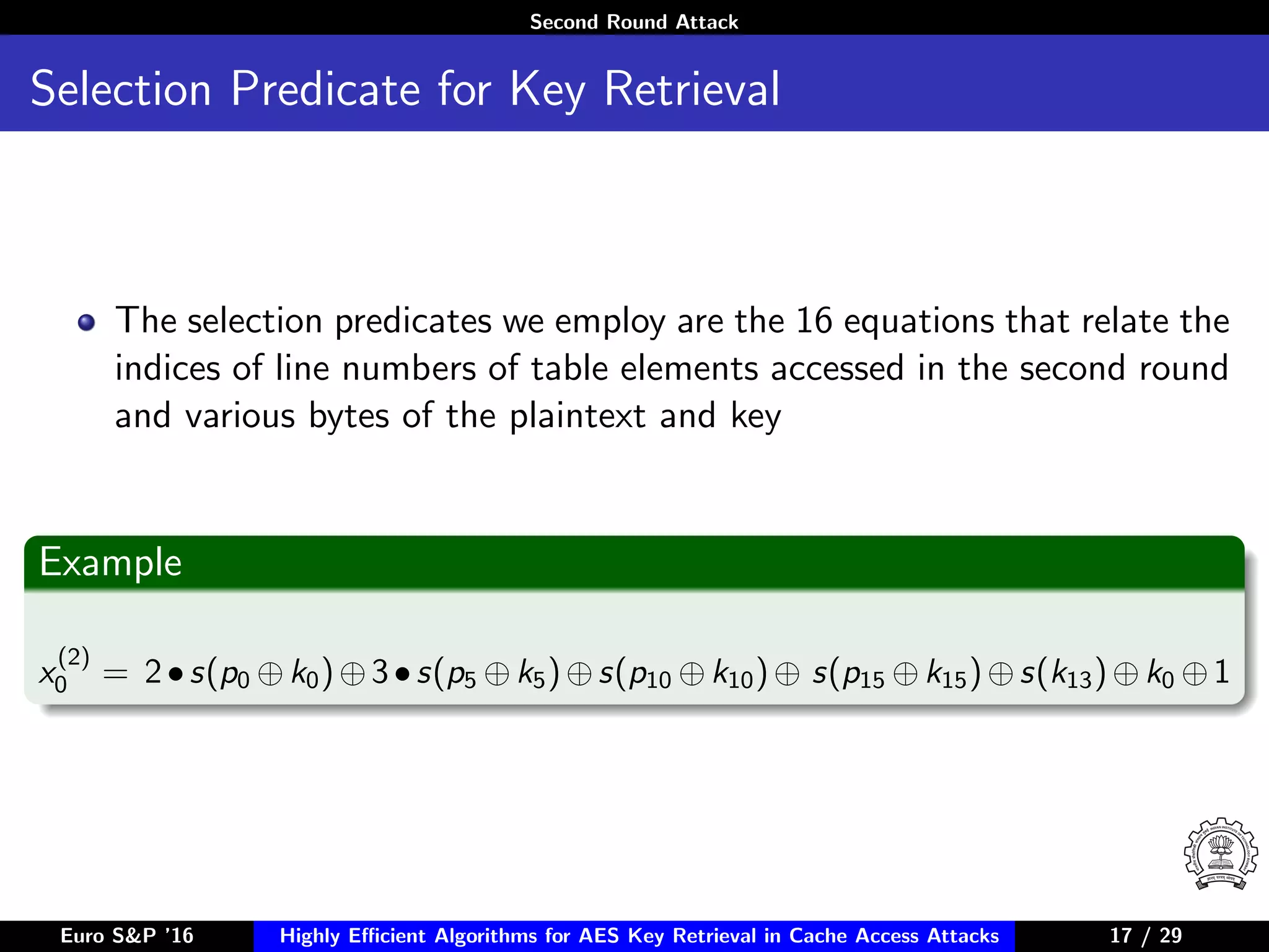 Second Round Attack
Selection Predicate for Key Retrieval
The selection predicates we employ are the 16 equations that relate the
indices of line numbers of table elements accessed in the second round
and various bytes of the plaintext and key
Example
x
(2)
0 = 2•s(p0 ⊕k0)⊕3•s(p5 ⊕k5)⊕s(p10 ⊕k10)⊕ s(p15 ⊕k15)⊕s(k13)⊕k0 ⊕1
Euro S&P ’16 Highly Eﬃcient Algorithms for AES Key Retrieval in Cache Access Attacks 17/2917 / 29
 