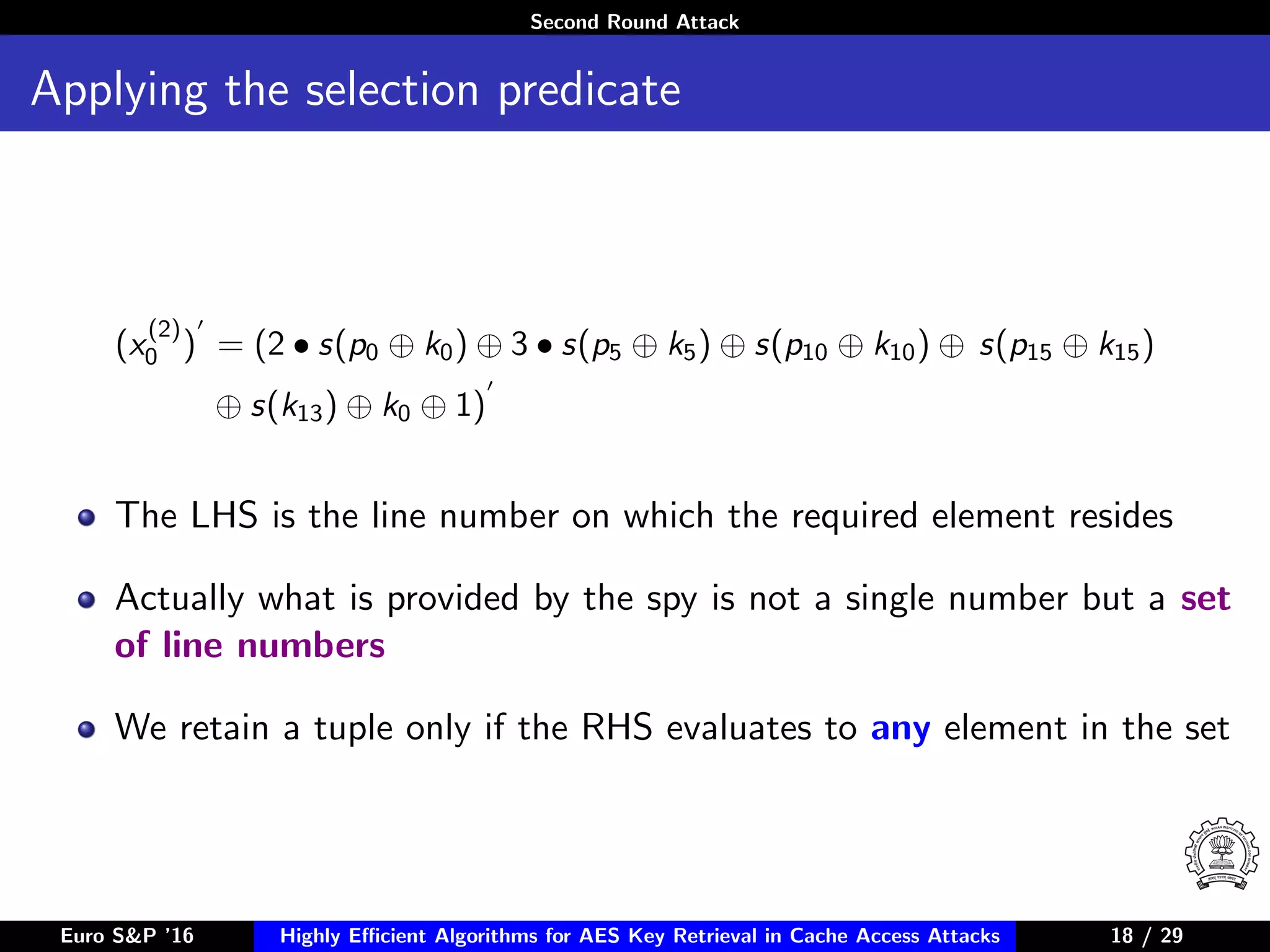 Second Round Attack
Applying the selection predicate
(x
(2)
0 ) = (2 • s(p0 ⊕ k0) ⊕ 3 • s(p5 ⊕ k5) ⊕ s(p10 ⊕ k10) ⊕ s(p15 ⊕ k15)
⊕ s(k13) ⊕ k0 ⊕ 1)
The LHS is the line number on which the required element resides
Actually what is provided by the spy is not a single number but a set
of line numbers
We retain a tuple only if the RHS evaluates to any element in the set
Euro S&P ’16 Highly Eﬃcient Algorithms for AES Key Retrieval in Cache Access Attacks 18/2918 / 29
 