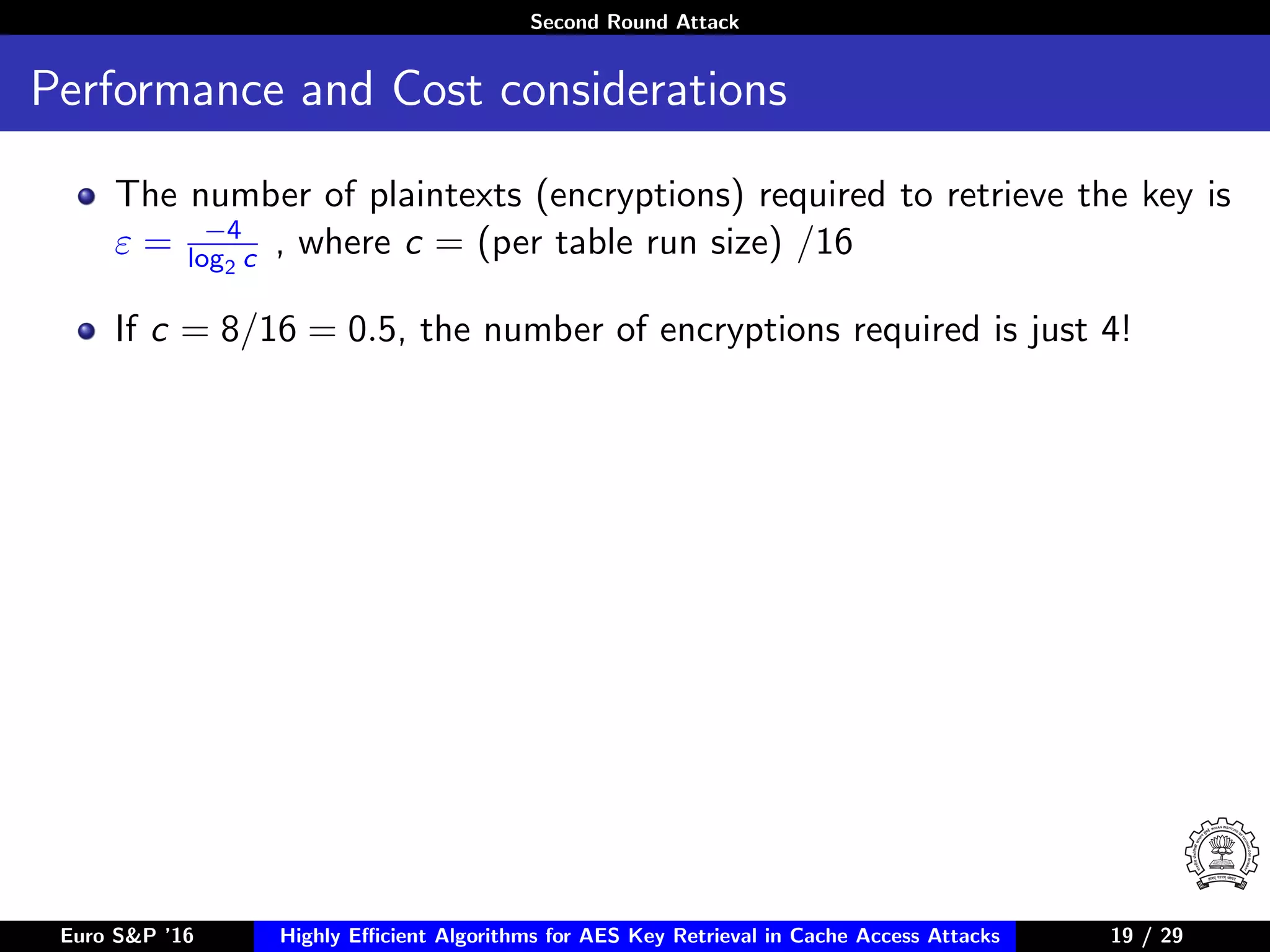 Second Round Attack
Performance and Cost considerations
The number of plaintexts (encryptions) required to retrieve the key is
ε = −4
log2 c , where c = (per table run size) /16
If c = 8/16 = 0.5, the number of encryptions required is just 4!
Euro S&P ’16 Highly Eﬃcient Algorithms for AES Key Retrieval in Cache Access Attacks 19/2919 / 29
 