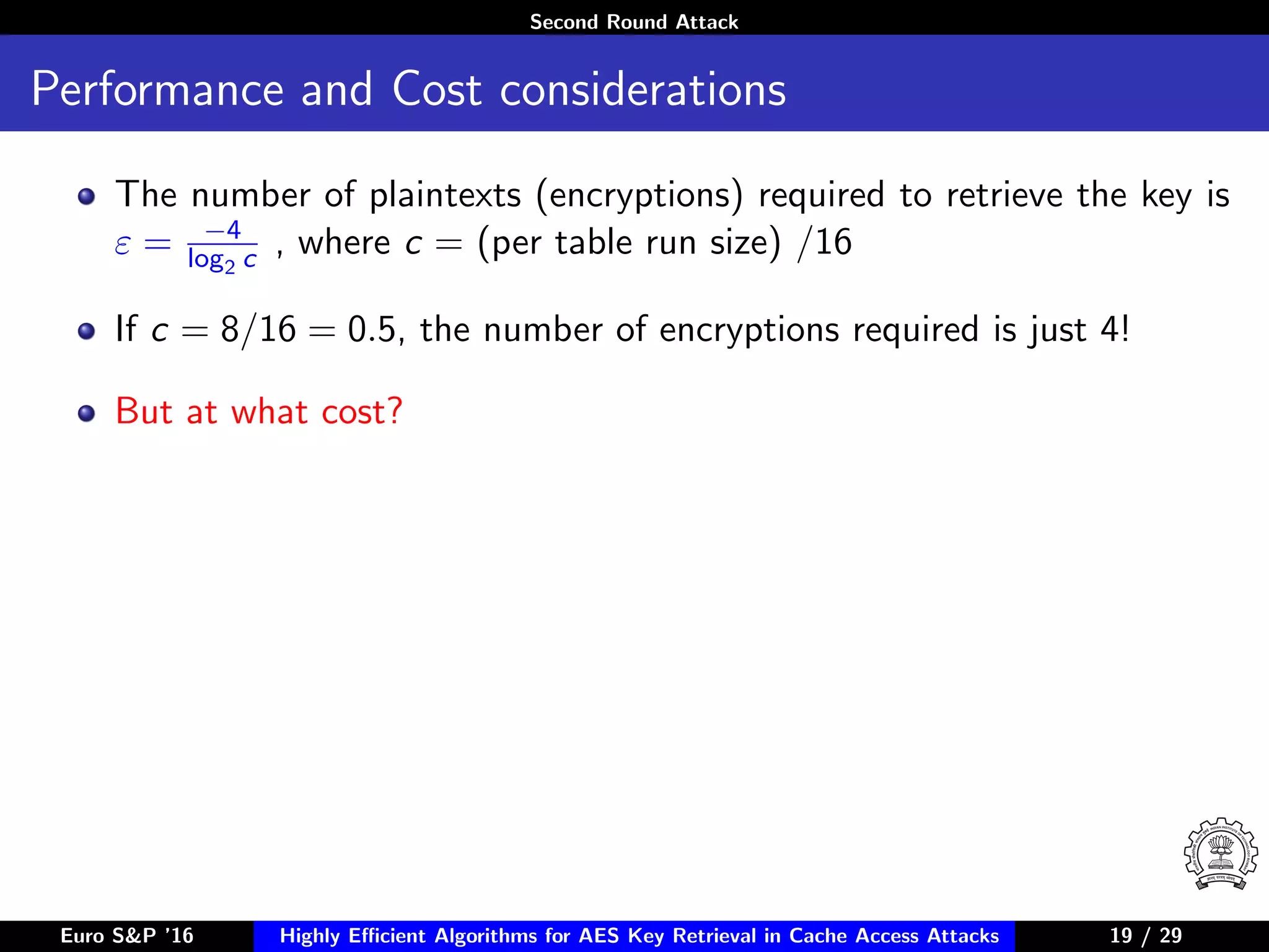 Second Round Attack
Performance and Cost considerations
The number of plaintexts (encryptions) required to retrieve the key is
ε = −4
log2 c , where c = (per table run size) /16
If c = 8/16 = 0.5, the number of encryptions required is just 4!
But at what cost?
Euro S&P ’16 Highly Eﬃcient Algorithms for AES Key Retrieval in Cache Access Attacks 19/2919 / 29
 