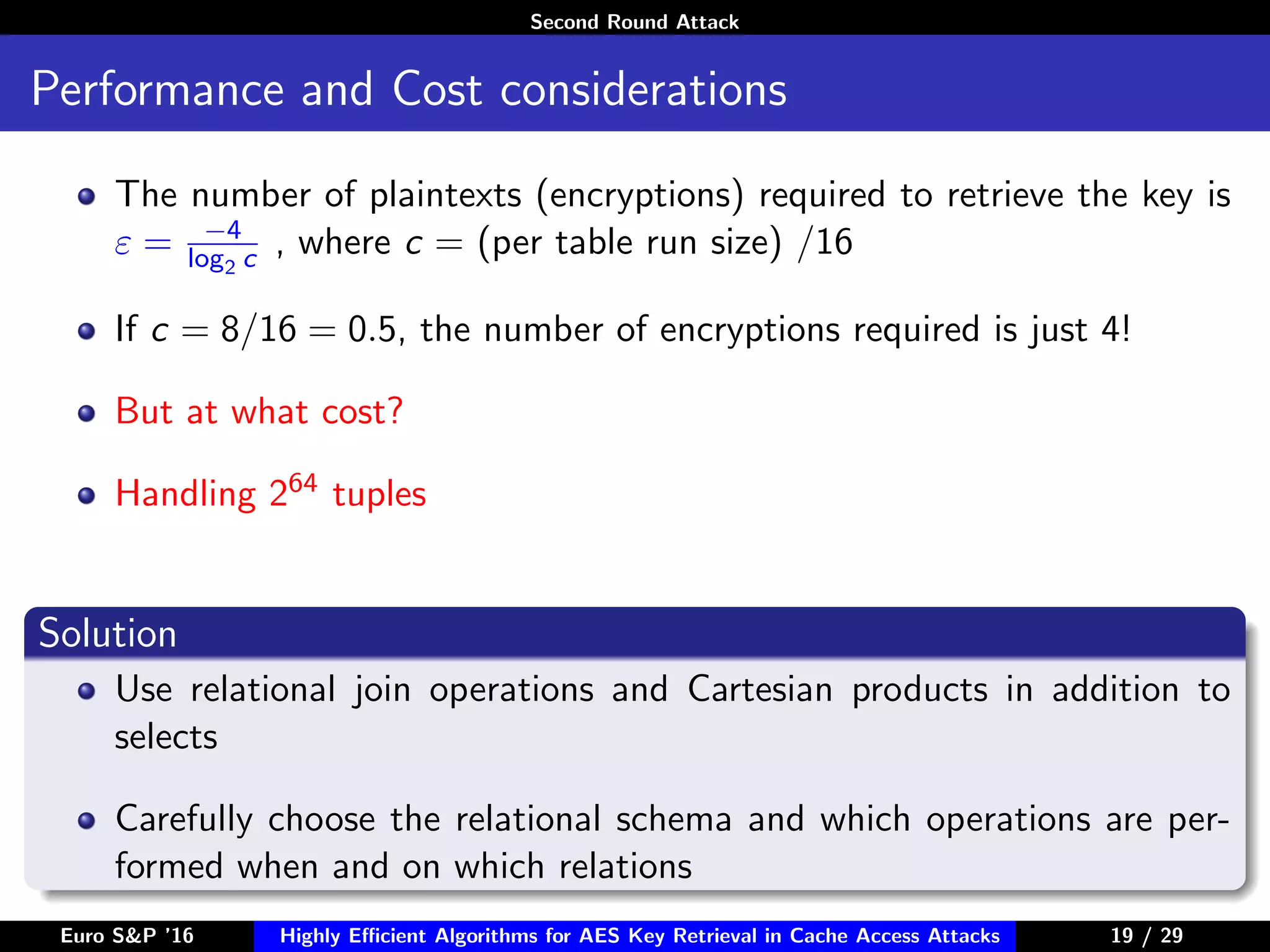 Second Round Attack
Performance and Cost considerations
The number of plaintexts (encryptions) required to retrieve the key is
ε = −4
log2 c , where c = (per table run size) /16
If c = 8/16 = 0.5, the number of encryptions required is just 4!
But at what cost?
Handling 264 tuples
Solution
Use relational join operations and Cartesian products in addition to
selects
Carefully choose the relational schema and which operations are per-
formed when and on which relations
Euro S&P ’16 Highly Eﬃcient Algorithms for AES Key Retrieval in Cache Access Attacks 19/2919 / 29
 