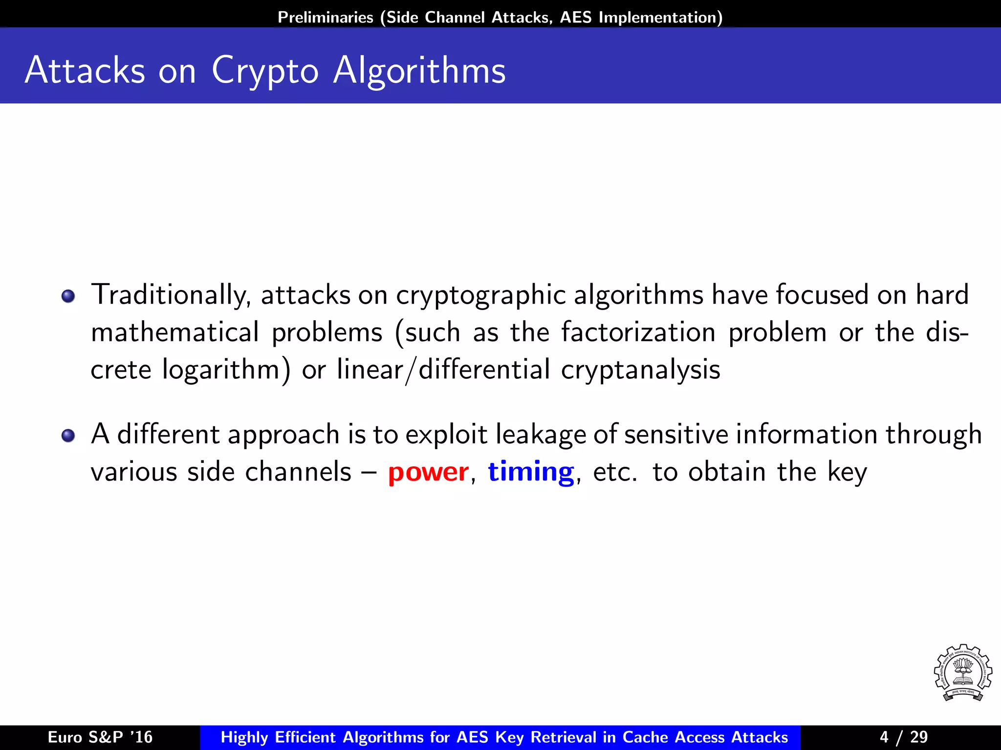 Preliminaries (Side Channel Attacks, AES Implementation)
Attacks on Crypto Algorithms
Traditionally, attacks on cryptographic algorithms have focused on hard
mathematical problems (such as the factorization problem or the dis-
crete logarithm) or linear/diﬀerential cryptanalysis
A diﬀerent approach is to exploit leakage of sensitive information through
various side channels – power, timing, etc. to obtain the key
Euro S&P ’16 Highly Eﬃcient Algorithms for AES Key Retrieval in Cache Access Attacks 4/29 4 / 29
 
