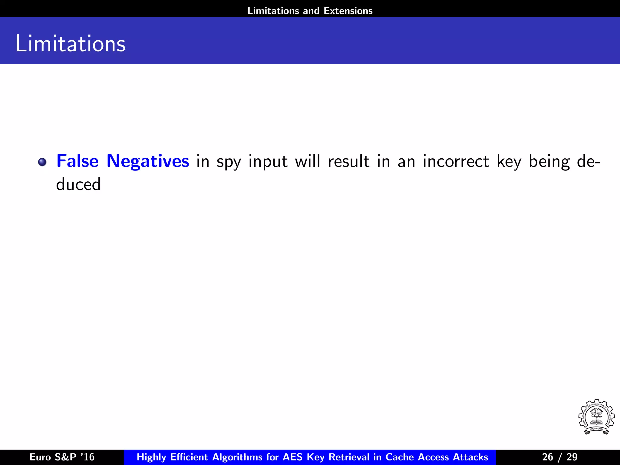 Limitations and Extensions
Limitations
False Negatives in spy input will result in an incorrect key being de-
duced
Euro S&P ’16 Highly Eﬃcient Algorithms for AES Key Retrieval in Cache Access Attacks 26/2926 / 29
 