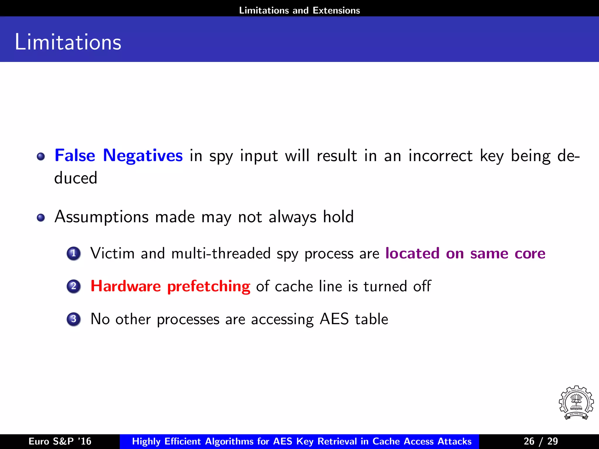 Limitations and Extensions
Limitations
False Negatives in spy input will result in an incorrect key being de-
duced
Assumptions made may not always hold
1 Victim and multi-threaded spy process are located on same core
2 Hardware prefetching of cache line is turned oﬀ
3 No other processes are accessing AES table
Euro S&P ’16 Highly Eﬃcient Algorithms for AES Key Retrieval in Cache Access Attacks 26/2926 / 29
 