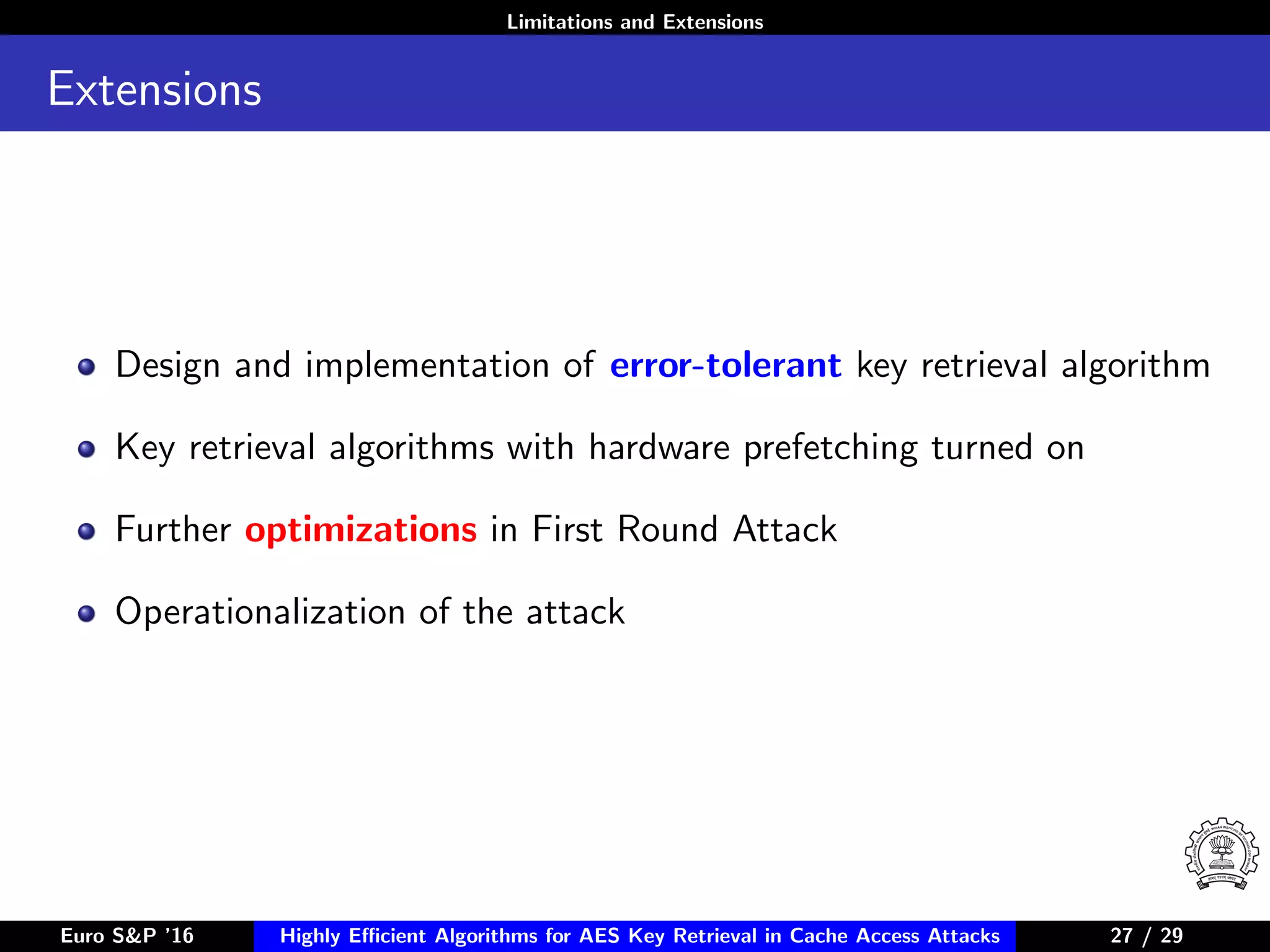 Limitations and Extensions
Extensions
Design and implementation of error-tolerant key retrieval algorithm
Key retrieval algorithms with hardware prefetching turned on
Further optimizations in First Round Attack
Operationalization of the attack
Euro S&P ’16 Highly Eﬃcient Algorithms for AES Key Retrieval in Cache Access Attacks 27/2927 / 29
 