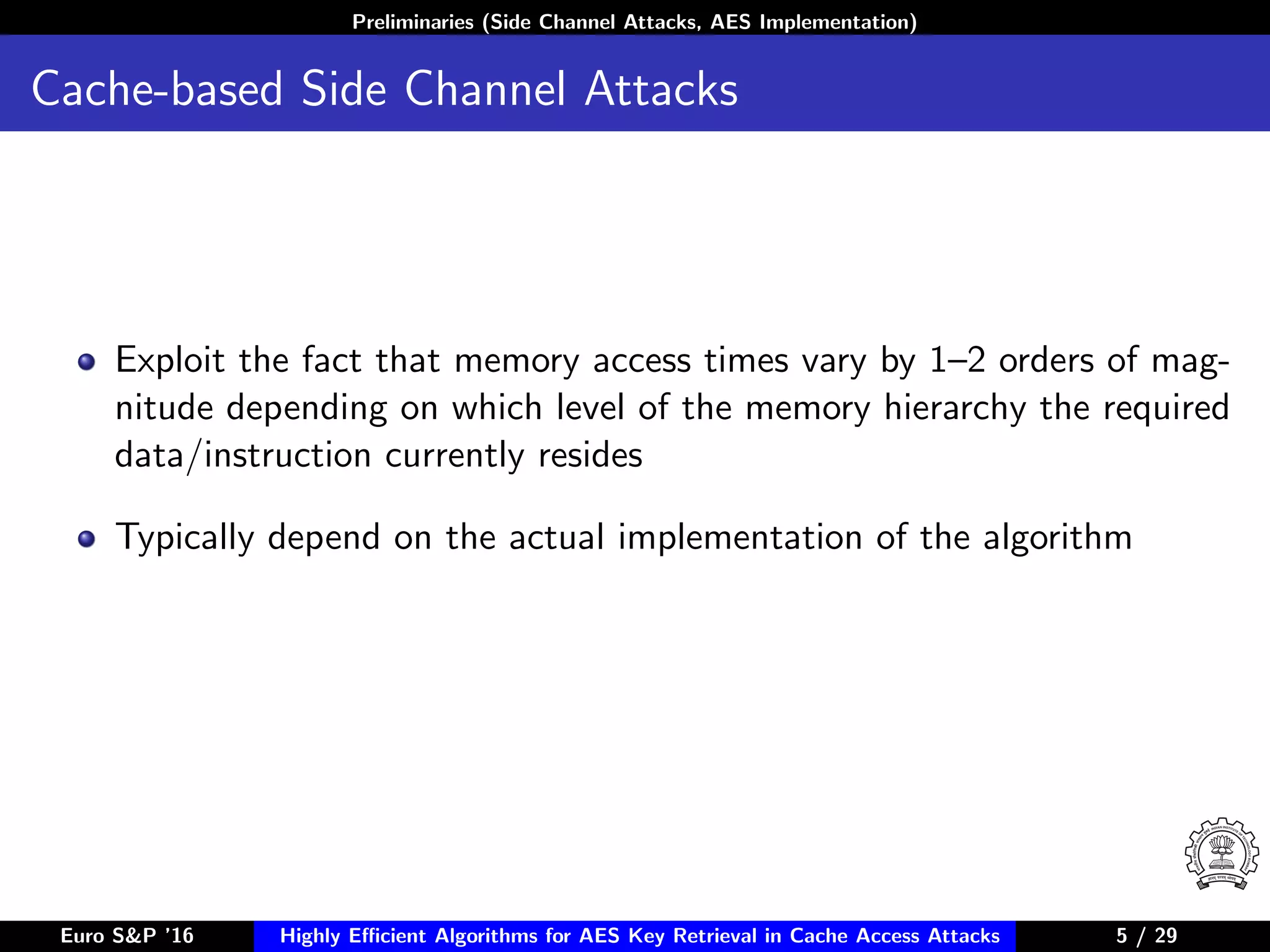 Preliminaries (Side Channel Attacks, AES Implementation)
Cache-based Side Channel Attacks
Exploit the fact that memory access times vary by 1–2 orders of mag-
nitude depending on which level of the memory hierarchy the required
data/instruction currently resides
Typically depend on the actual implementation of the algorithm
Euro S&P ’16 Highly Eﬃcient Algorithms for AES Key Retrieval in Cache Access Attacks 5/29 5 / 29
 