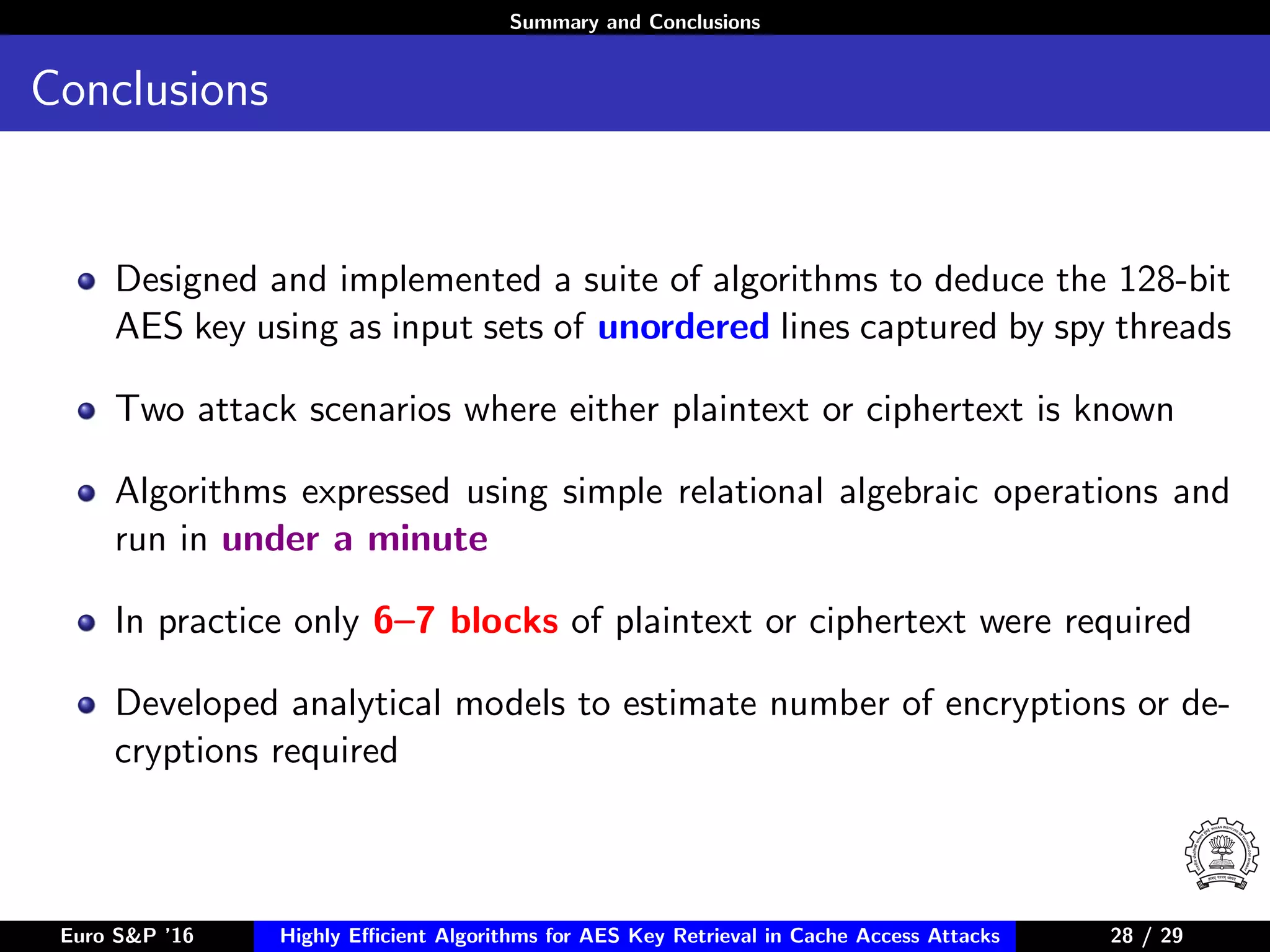 Summary and Conclusions
Conclusions
Designed and implemented a suite of algorithms to deduce the 128-bit
AES key using as input sets of unordered lines captured by spy threads
Two attack scenarios where either plaintext or ciphertext is known
Algorithms expressed using simple relational algebraic operations and
run in under a minute
In practice only 6–7 blocks of plaintext or ciphertext were required
Developed analytical models to estimate number of encryptions or de-
cryptions required
Euro S&P ’16 Highly Eﬃcient Algorithms for AES Key Retrieval in Cache Access Attacks 28/2928 / 29
 