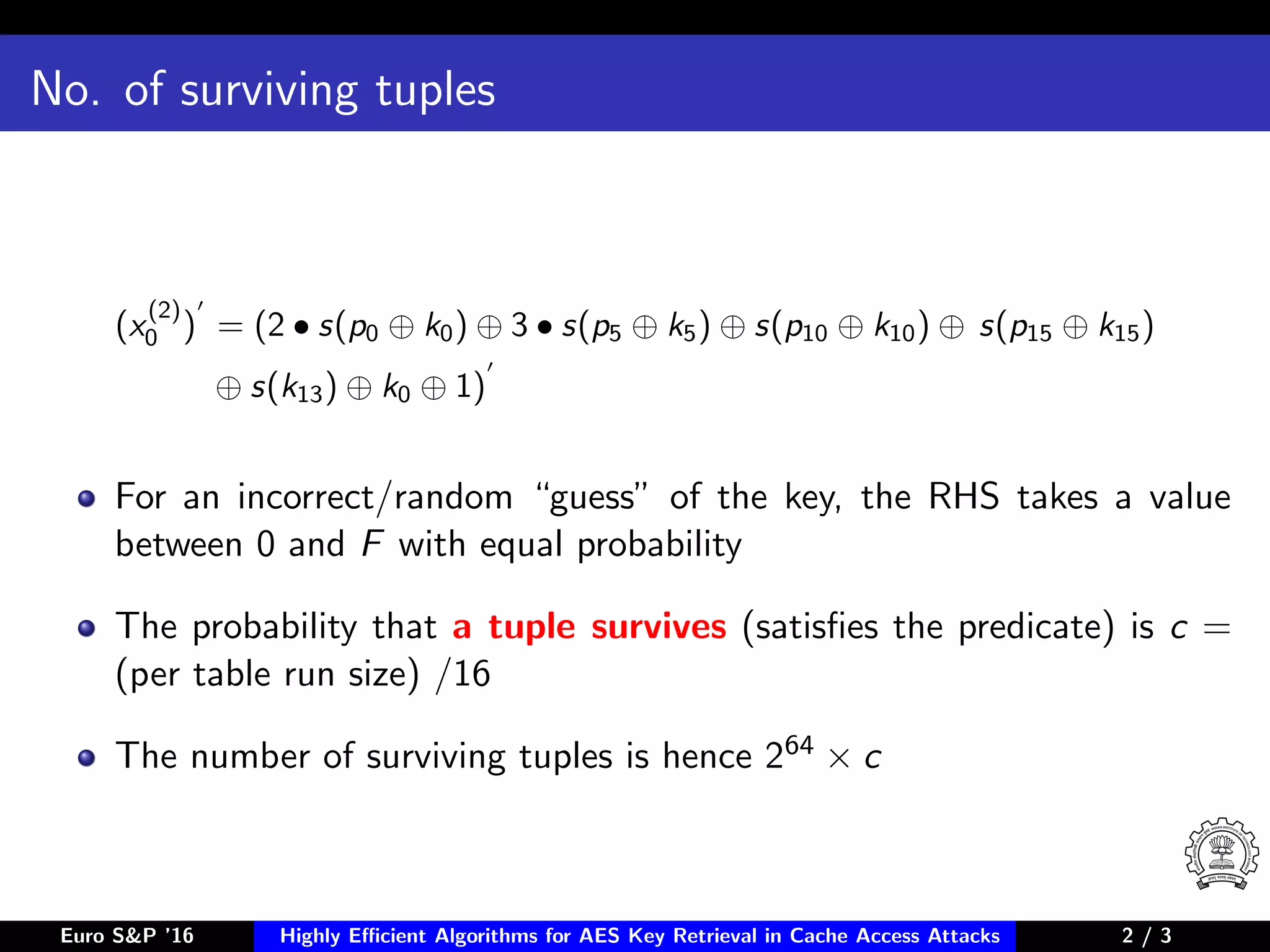 No. of surviving tuples
(x
(2)
0 ) = (2 • s(p0 ⊕ k0) ⊕ 3 • s(p5 ⊕ k5) ⊕ s(p10 ⊕ k10) ⊕ s(p15 ⊕ k15)
⊕ s(k13) ⊕ k0 ⊕ 1)
For an incorrect/random “guess” of the key, the RHS takes a value
between 0 and F with equal probability
The probability that a tuple survives (satisﬁes the predicate) is c =
(per table run size) /16
The number of surviving tuples is hence 264 × c
Euro S&P ’16 Highly Eﬃcient Algorithms for AES Key Retrieval in Cache Access Attacks 2/3 2 / 3
 
