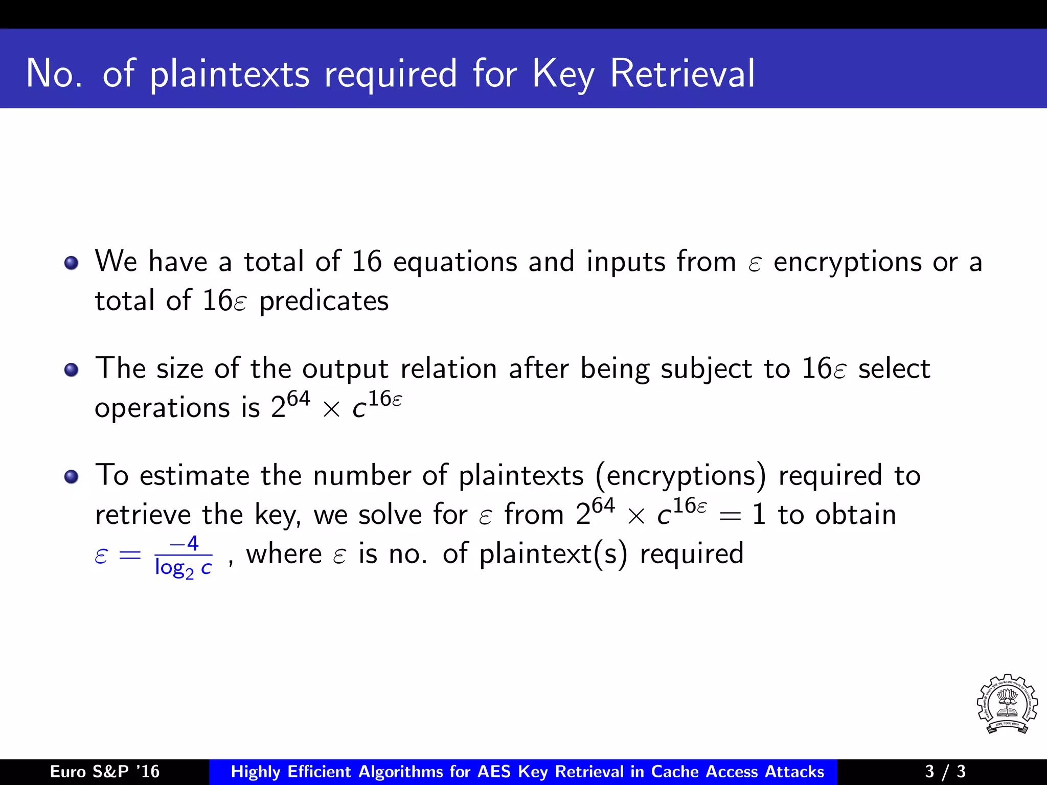 No. of plaintexts required for Key Retrieval
We have a total of 16 equations and inputs from ε encryptions or a
total of 16ε predicates
The size of the output relation after being subject to 16ε select
operations is 264 × c16ε
To estimate the number of plaintexts (encryptions) required to
retrieve the key, we solve for ε from 264 × c16ε = 1 to obtain
ε = −4
log2 c , where ε is no. of plaintext(s) required
Euro S&P ’16 Highly Eﬃcient Algorithms for AES Key Retrieval in Cache Access Attacks 3/3 3 / 3
 