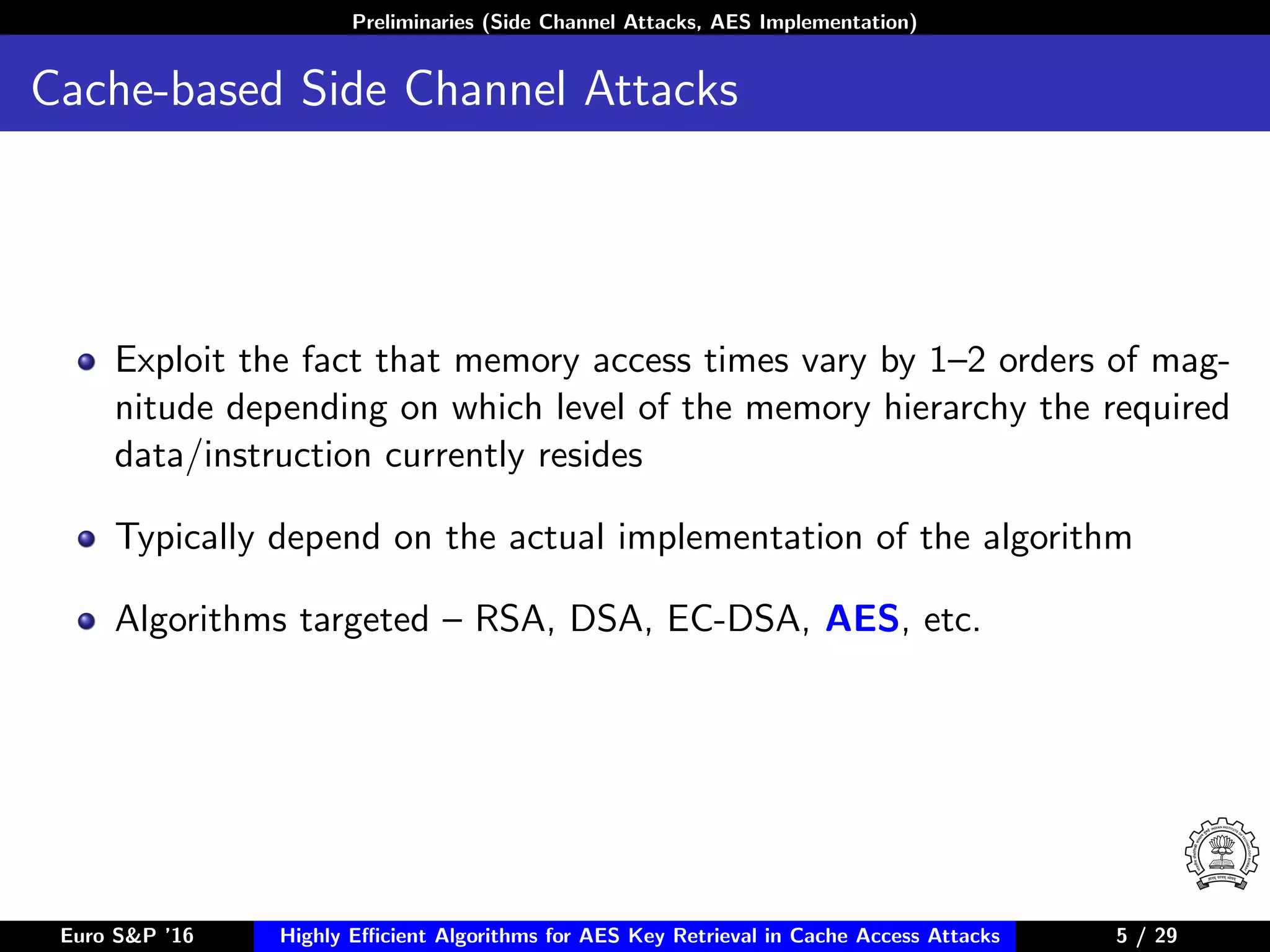 Preliminaries (Side Channel Attacks, AES Implementation)
Cache-based Side Channel Attacks
Exploit the fact that memory access times vary by 1–2 orders of mag-
nitude depending on which level of the memory hierarchy the required
data/instruction currently resides
Typically depend on the actual implementation of the algorithm
Algorithms targeted – RSA, DSA, EC-DSA, AES, etc.
Euro S&P ’16 Highly Eﬃcient Algorithms for AES Key Retrieval in Cache Access Attacks 5/29 5 / 29
 