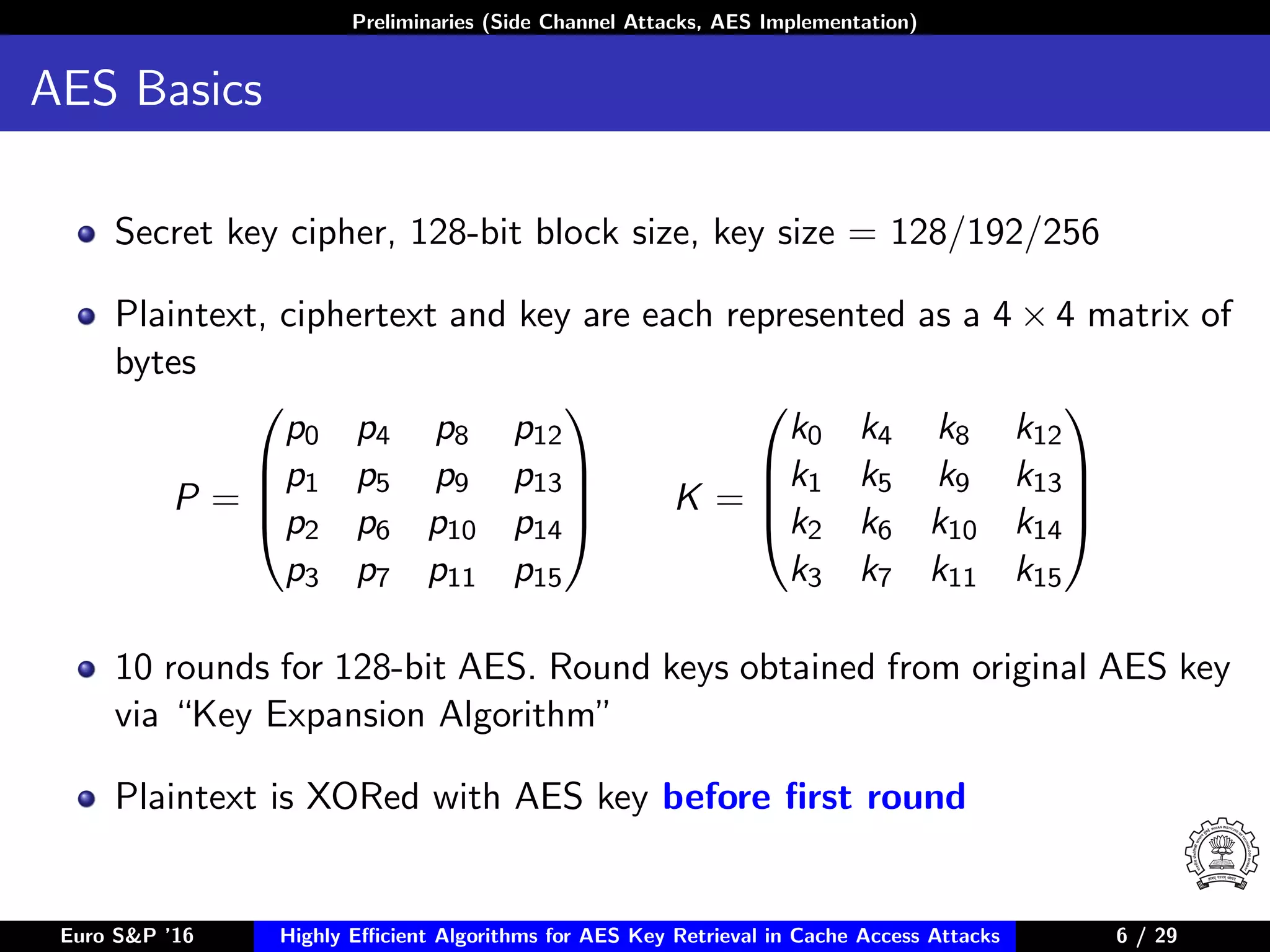 Preliminaries (Side Channel Attacks, AES Implementation)
AES Basics
Secret key cipher, 128-bit block size, key size = 128/192/256
Plaintext, ciphertext and key are each represented as a 4 × 4 matrix of
bytes
P =




p0 p4 p8 p12
p1 p5 p9 p13
p2 p6 p10 p14
p3 p7 p11 p15



 K =




k0 k4 k8 k12
k1 k5 k9 k13
k2 k6 k10 k14
k3 k7 k11 k15




10 rounds for 128-bit AES. Round keys obtained from original AES key
via “Key Expansion Algorithm”
Plaintext is XORed with AES key before ﬁrst round
Euro S&P ’16 Highly Eﬃcient Algorithms for AES Key Retrieval in Cache Access Attacks 6/29 6 / 29
 