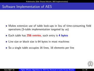 Preliminaries (Side Channel Attacks, AES Implementation)
Software Implementation of AES
Makes extensive use of table look-ups in lieu of time-consuming ﬁeld
operations (5-table implementation targeted by us)
Each table has 256 entries, each entry is 4 bytes
Line size or block size is 64 bytes in most machines
So a single table occupies 16 lines, 16 elements per line
Euro S&P ’16 Highly Eﬃcient Algorithms for AES Key Retrieval in Cache Access Attacks 8/29 8 / 29
 