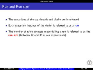 First Round Attack
Run and Run size
The executions of the spy threads and victim are interleaved
Each execution instance of the victim is referred to as a run
The number of table accesses made during a run is referred to as the
run size (between 12 and 35 in our experiments)
Euro S&P ’16 Highly Eﬃcient Algorithms for AES Key Retrieval in Cache Access Attacks 12/2912 / 29
 