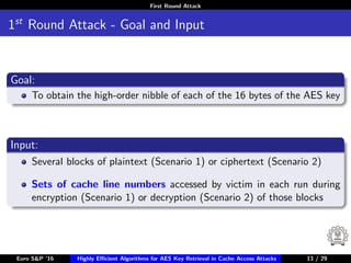 First Round Attack
1st
Round Attack - Goal and Input
Goal:
To obtain the high-order nibble of each of the 16 bytes of the AES key
Input:
Several blocks of plaintext (Scenario 1) or ciphertext (Scenario 2)
Sets of cache line numbers accessed by victim in each run during
encryption (Scenario 1) or decryption (Scenario 2) of those blocks
Euro S&P ’16 Highly Eﬃcient Algorithms for AES Key Retrieval in Cache Access Attacks 13/2913 / 29
 