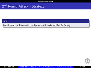 Second Round Attack
2nd
Round Attack - Strategy
Goal
To obtain the low-order nibble of each byte of the AES key
Euro S&P ’16 Highly Eﬃcient Algorithms for AES Key Retrieval in Cache Access Attacks 16/2916 / 29
 