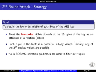 Second Round Attack
2nd
Round Attack - Strategy
Goal
To obtain the low-order nibble of each byte of the AES key
Treat the low-order nibble of each of the 16 bytes of the key as an
attribute of a relation (table)
Each tuple in the table is a potential subkey values. Initially, any of
the 264 subkey values are possible
As in RDBMS, selection predicates are used to ﬁlter out tuples
Euro S&P ’16 Highly Eﬃcient Algorithms for AES Key Retrieval in Cache Access Attacks 16/2916 / 29
 